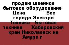 продаю швейное бытовое оборудование › Цена ­ 78 000 - Все города Электро-Техника » Бытовая техника   . Хабаровский край,Николаевск-на-Амуре г.